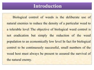 Biological control of weeds is the deliberate use of
natural enemies to reduce the density of a particular weed to
a tolerable level The objective of biological weed control is
not eradication but simply the reduction of the weed
population to an economically low level In fact for biological
control to be continuously successful, small numbers of the
weed host must always be present to assured the survival of
the natural enemy.
Introduction
 