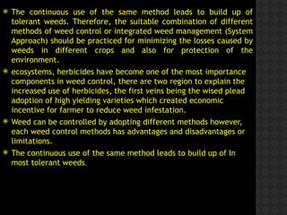  The continuous use of the same method leads to build up of
tolerant weeds. Therefore, the suitable combination of different
methods of weed control or integrated weed management (System
Approach) should be practiced for minimizing the losses caused by
weeds in different crops and also for protection of the
environment.
 ecosystems, herbicides have become one of the most importance
components in weed control, there are two region to explain the
increased use of herbicides, the first veins being the wised plead
adoption of high yielding varieties which created economic
incentive for farmer to reduce weed infestation.
 Weed can be controlled by adopting different methods however,
each weed control methods has advantages and disadvantages or
limitations.
 The continuous use of the same method leads to build up of In
most tolerant weeds.
 