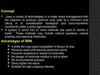 Concept
 Uses a variety of technologies in a single weed management with
the objective to produce optimum crop yield at a minimum cost
taking in to consideration ecological and socio-economic
constraints under a given agro-ecosystem.
 A system in which two or more methods are used to control a
weed. These methods may include cultural practices, natural
enemies and selective herbicides.
Advantages of IWM
 It shifts the crop-weed competition in favour of crop
 Prevents weed shift towards perennial nature
 Prevents resistance in weeds to herbicides
 No danger of herbicide residue in soil or plant
 No environmental pollution
 Gives higher net return
 Suitable for high cropping intensity
 