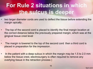 For Rule 2 situations in which
the sulcus is deeper
• two larger diameter cords are used to deflect the tissue before extending the
margin apically .
• The top of the second cord is placed to identify the final margin location at
the correct distance below the previously prepared margin, which was at the
gingival tissue crest level
.
• The margin is lowered to the top of the second cord then a third cord is
placed in preparation for the impression .
• In the patient with a deep sulcus in which the margin may be 1.5 to 2.0 mm
below the tissue crest, electrosurgery is often required to remove any
overlying tissue in the retraction process )
16
 