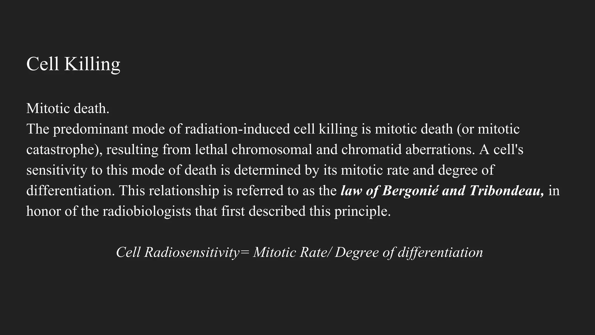 Cell Killing
Mitotic death.
The predominant mode of radiation-induced cell killing is mitotic death (or mitotic
catastrophe), resulting from lethal chromosomal and chromatid aberrations. A cell's
sensitivity to this mode of death is determined by its mitotic rate and degree of
differentiation. This relationship is referred to as the law of Bergonié and Tribondeau, in
honor of the radiobiologists that first described this principle.
Cell Radiosensitivity= Mitotic Rate/ Degree of differentiation
 