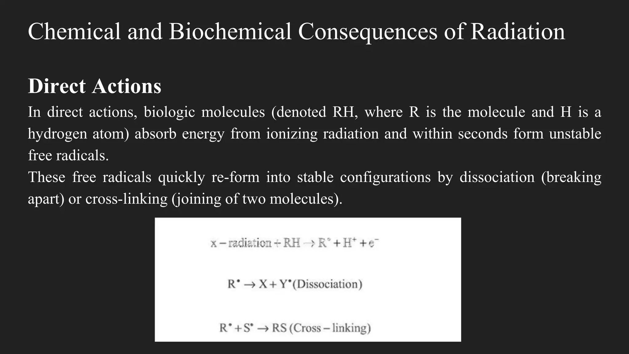 Chemical and Biochemical Consequences of Radiation
Direct Actions
In direct actions, biologic molecules (denoted RH, where R is the molecule and H is a
hydrogen atom) absorb energy from ionizing radiation and within seconds form unstable
free radicals.
These free radicals quickly re-form into stable configurations by dissociation (breaking
apart) or cross-linking (joining of two molecules).
 