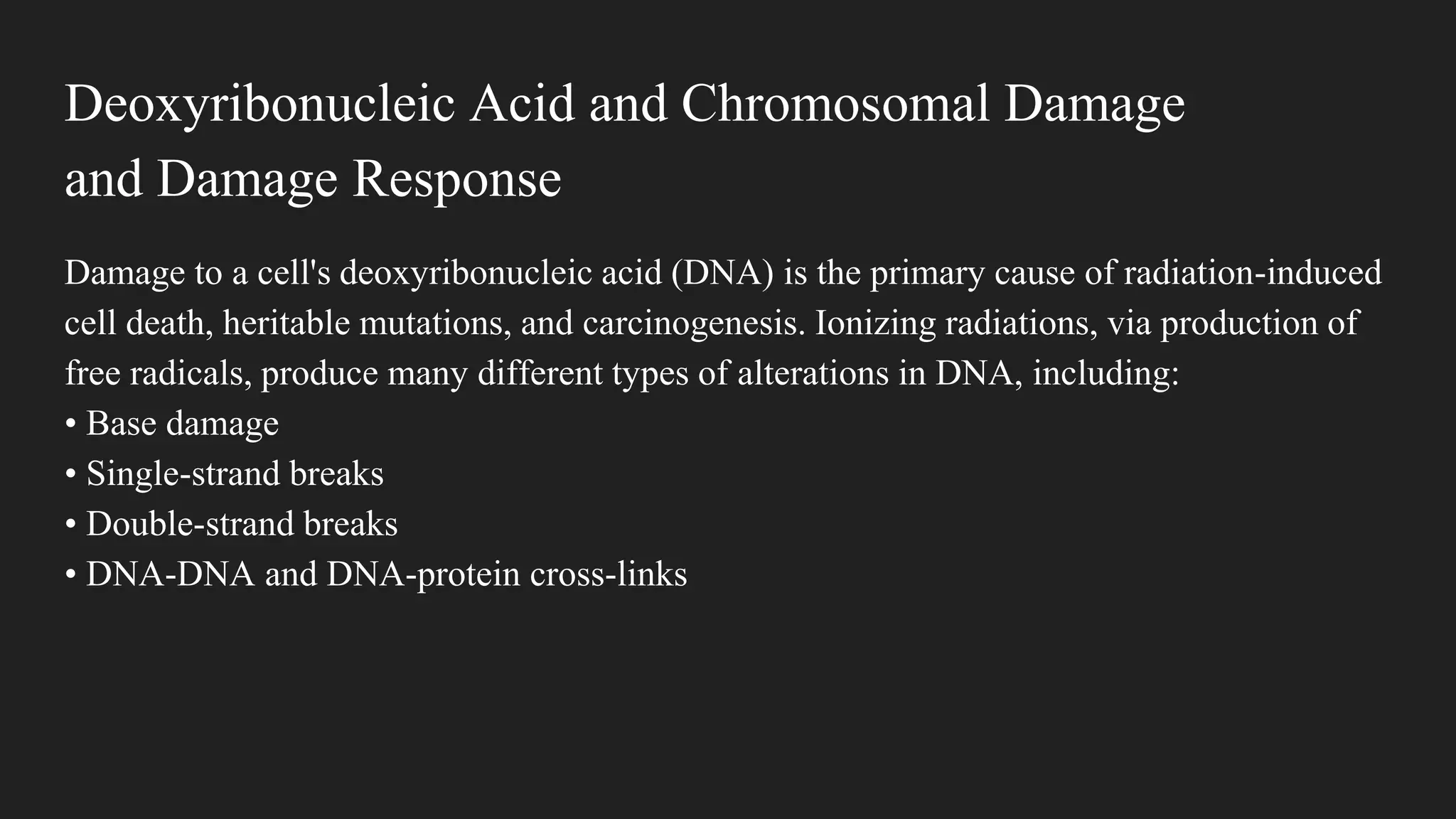 Deoxyribonucleic Acid and Chromosomal Damage
and Damage Response
Damage to a cell's deoxyribonucleic acid (DNA) is the primary cause of radiation-induced
cell death, heritable mutations, and carcinogenesis. Ionizing radiations, via production of
free radicals, produce many different types of alterations in DNA, including:
• Base damage
• Single-strand breaks
• Double-strand breaks
• DNA-DNA and DNA-protein cross-links
 