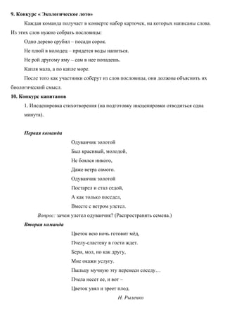 9. Конкурс « Экологическое лото»
Каждая команда получает в конверте набор карточек, на которых написаны слова.
Из этих слов нужно собрать пословицы:
Одно дерево срубил – посади сорок.
Не плюй в колодец – придется воды напиться.
Не рой другому яму – сам в нее попадешь.
Капля мала, а по капле море.
После того как участники соберут из слов пословицы, они должны объяснить их
биологический смысл.
10. Конкурс капитанов
1. Инсценировка стихотворения (на подготовку инсценировки отводиться одна
минута).
Первая команда
Одуванчик золотой
Был красивый, молодой,
Не боялся никого,
Даже ветра самого.
Одуванчик золотой
Постарел и стал седой,
А как только поседел,
Вместе с ветром улетел.
Вопрос: зачем улетел одуванчик? (Распространять семена.)
Вторая команда
Цветок всю ночь готовит мёд,
Пчелу-сластену в гости ждет.
Бери, мол, но как другу,
Мне окажи услугу.
Пыльцу мучную эту перенеси соседу…
Пчела несет ее, и вот –
Цветок увял и зреет плод.
Н. Рыленко
 