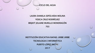 CICLO DEL AGUA
LAURA DANIELA SEPÚLVEDA MOLINA
YESICA CRUZ RODRÍGUEZ
BRIJIHT JOLAINE MURILLO MONDRAGÓN
703
INSTITUCIÓN EDUCATIVA RAFAEL URIBE URIBE
TECNOLOGIA E INFORMÁTICA
PUERTO LÓPEZ (META)
2017
 