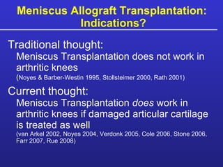 Meniscus Allograft Transplantation:  Indications? Traditional thought:   Meniscus Transplantation does not work in arthritic knees  ( Noyes & Barber-Westin 1995, Stollsteimer 2000, Rath 2001) Current thought:   Meniscus Transplantation  does  work in arthritic knees if damaged articular cartilage is treated as well  (van Arkel 2002, Noyes 2004, Verdonk 2005, Cole 2006, Stone 2006, Farr 2007, Rue 2008) 