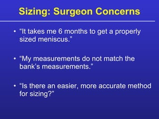 Sizing: Surgeon Concerns “It takes me 6 months to get a properly sized meniscus.” “My measurements do not match the bank’s measurements.” “Is there an easier, more accurate method for sizing?” 