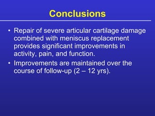 Conclusions Repair of severe articular cartilage damage combined with meniscus replacement provides significant improvements in activity, pain, and function. Improvements are maintained over the course of follow-up (2 – 12 yrs). 