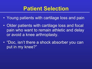 Patient Selection Young patients with cartilage loss and pain Older patients with cartilage loss and focal pain who want to remain athletic and delay or avoid a knee arthroplasty. “Doc, isn’t there a shock absorber you can put in my knee?” 