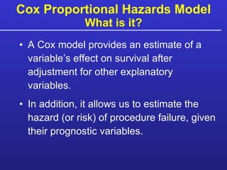 Cox Proportional Hazards Model What is it? A Cox model provides an estimate of a variable’s effect on survival after adjustment for other explanatory variables. In addition, it allows us to estimate the hazard (or risk) of procedure failure, given their prognostic variables. 