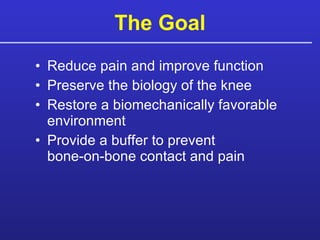 Reduce pain and improve function Preserve the biology of the knee Restore a biomechanically favorable environment Provide a buffer to prevent  bone-on-bone contact and pain The Goal 