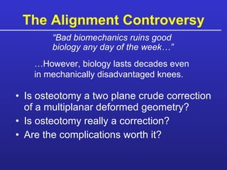 The Alignment Controversy Is osteotomy a two plane crude correction of a multiplanar deformed geometry? Is osteotomy really a correction? Are the complications worth it? “ Bad biomechanics ruins good biology any day of the week…” … However, biology lasts decades even in mechanically disadvantaged knees. 
