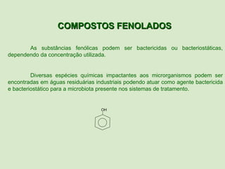 COMPOSTOS FENOLADOS

       As substâncias fenólicas podem ser bactericidas ou bacteriostáticas,
dependendo da concentração utilizada.


         Diversas espécies químicas impactantes aos microrganismos podem ser
encontradas em águas residuárias industriais podendo atuar como agente bactericida
e bacteriostático para a microbiota presente nos sistemas de tratamento.


                                   OH
 