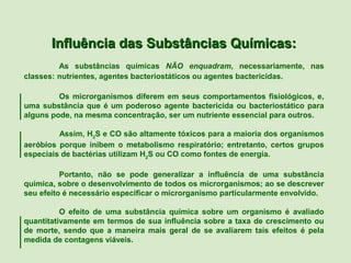 Influência das Substâncias Químicas:
         As substâncias químicas NÃO enquadram, necessariamente, nas
classes: nutrientes, agentes bacteriostáticos ou agentes bactericidas.

         Os microrganismos diferem em seus comportamentos fisiológicos, e,
uma substância que é um poderoso agente bactericida ou bacteriostático para
alguns pode, na mesma concentração, ser um nutriente essencial para outros.

         Assim, H2S e CO são altamente tóxicos para a maioria dos organismos
aeróbios porque inibem o metabolismo respiratório; entretanto, certos grupos
especiais de bactérias utilizam H2S ou CO como fontes de energia.

          Portanto, não se pode generalizar a influência de uma substância
química, sobre o desenvolvimento de todos os microrganismos; ao se descrever
seu efeito é necessário especificar o microrganismo particularmente envolvido.

          O efeito de uma substância química sobre um organismo é avaliado
quantitativamente em termos de sua influência sobre a taxa de crescimento ou
de morte, sendo que a maneira mais geral de se avaliarem tais efeitos é pela
medida de contagens viáveis.
 