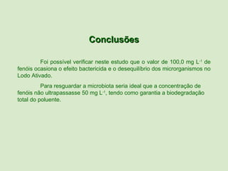 Conclusões

         Foi possível verificar neste estudo que o valor de 100,0 mg L-1 de
fenóis ocasiona o efeito bactericida e o desequilíbrio dos microrganismos no
Lodo Ativado.
          Para resguardar a microbiota seria ideal que a concentração de
fenóis não ultrapassasse 50 mg L-1, tendo como garantia a biodegradação
total do poluente.
 