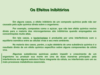 Os Efeitos Inibitórios

        Em alguns casos, o efeito inibitório de um composto químico pode não ser
causado pela ação química direta sobre o organismo.
         Por exemplo, compostos como o açúcar, que não tem efeito químico nocivo
direto para a maioria dos microrganismos são inibitórios quando empregados em
concentrações muito altas.
          Em tais casos, a bacteriostase é produzida por uma interferência com o
equilíbrio osmótico entre as células vivas e seu meio ambiente.
         Na maioria dos casos, porém, a ação deletéria de uma substância química é o
resultado direto de um efeito químico específico sobre alguns componentes da célula
viva.
          Algumas substâncias químicas podem impedir o crescimento de um
organismo ou produzir sua morte em uma de duas maneiras principais: pela
interferência em alguma estrutura física integrante da célula, ou interferindo com um ou
mais processos metabólicos essenciais.
 