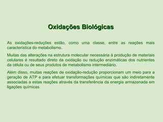 Oxidações Biológicas

As oxidações-reduções estão, como uma classe, entre as reações mais
característica do metabolismo.
Muitas das alterações na estrutura molecular necessária à produção de materiais
celulares é resultado direto da oxidação ou redução enzimáticas dos nutrientes
da célula ou de seus produtos de metabolismo intermediário.
Além disso, muitas reações de oxidação-redução proporcionam um meio para a
geração de ATP e para efetuar transformações químicas que são indiretamente
associadas a estas reações através da transferência da energia armazenada em
ligações químicas
 