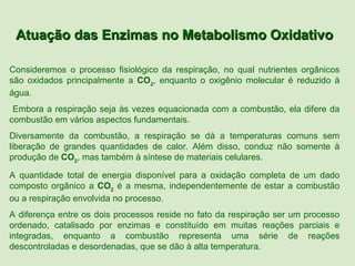 Atuação das Enzimas no Metabolismo Oxidativo

Consideremos o processo fisiológico da respiração, no qual nutrientes orgânicos
são oxidados principalmente a CO2, enquanto o oxigênio molecular é reduzido à
água.
 Embora a respiração seja às vezes equacionada com a combustão, ela difere da
combustão em vários aspectos fundamentais.
Diversamente da combustão, a respiração se dá a temperaturas comuns sem
liberação de grandes quantidades de calor. Além disso, conduz não somente à
produção de CO2, mas também à síntese de materiais celulares.

A quantidade total de energia disponível para a oxidação completa de um dado
composto orgânico a CO2 é a mesma, independentemente de estar a combustão
ou a respiração envolvida no processo.
A diferença entre os dois processos reside no fato da respiração ser um processo
ordenado, catalisado por enzimas e constituído em muitas reações parciais e
integradas, enquanto a combustão representa uma série de reações
descontroladas e desordenadas, que se dão à alta temperatura.
 