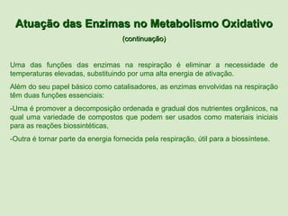 Atuação das Enzimas no Metabolismo Oxidativo
                                    (continuação)


Uma das funções das enzimas na respiração é eliminar a necessidade de
temperaturas elevadas, substituindo por uma alta energia de ativação.
Além do seu papel básico como catalisadores, as enzimas envolvidas na respiração
têm duas funções essenciais:
-Uma é promover a decomposição ordenada e gradual dos nutrientes orgânicos, na
qual uma variedade de compostos que podem ser usados como materiais iniciais
para as reações biossintéticas,
-Outra é tornar parte da energia fornecida pela respiração, útil para a biossíntese.
 