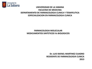 UNIVERSIDAD DE LA SABANA
                FACULTAD DE MEDICINA
DEPARTAMENTO DE FARMACOLOGIA CLINICA Y TERAPEUTICA
      ESPECIALIZACION EN FARMACOLOGIA CLINICA




           FARMACOLOGIA MOLECULAR
     MEDICAMENTOS SINTETICOS Vs BIOLOGICOS




                        Dr. LUIS RAFAEL MARTINEZ CUADRO
                     RESIDENTE DE FARMACOLOGIA CLINICA
                                                    2013
 