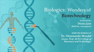Biologics: Wonders of
Biotechnology
Presented by:
Dixita Jain
(Roll No.: 20101915017)
Under the Guidance of:
Dr. Nityananda Mondal
(Assoc. Prof., BCDA College of
Pharmacy and Technology)
 