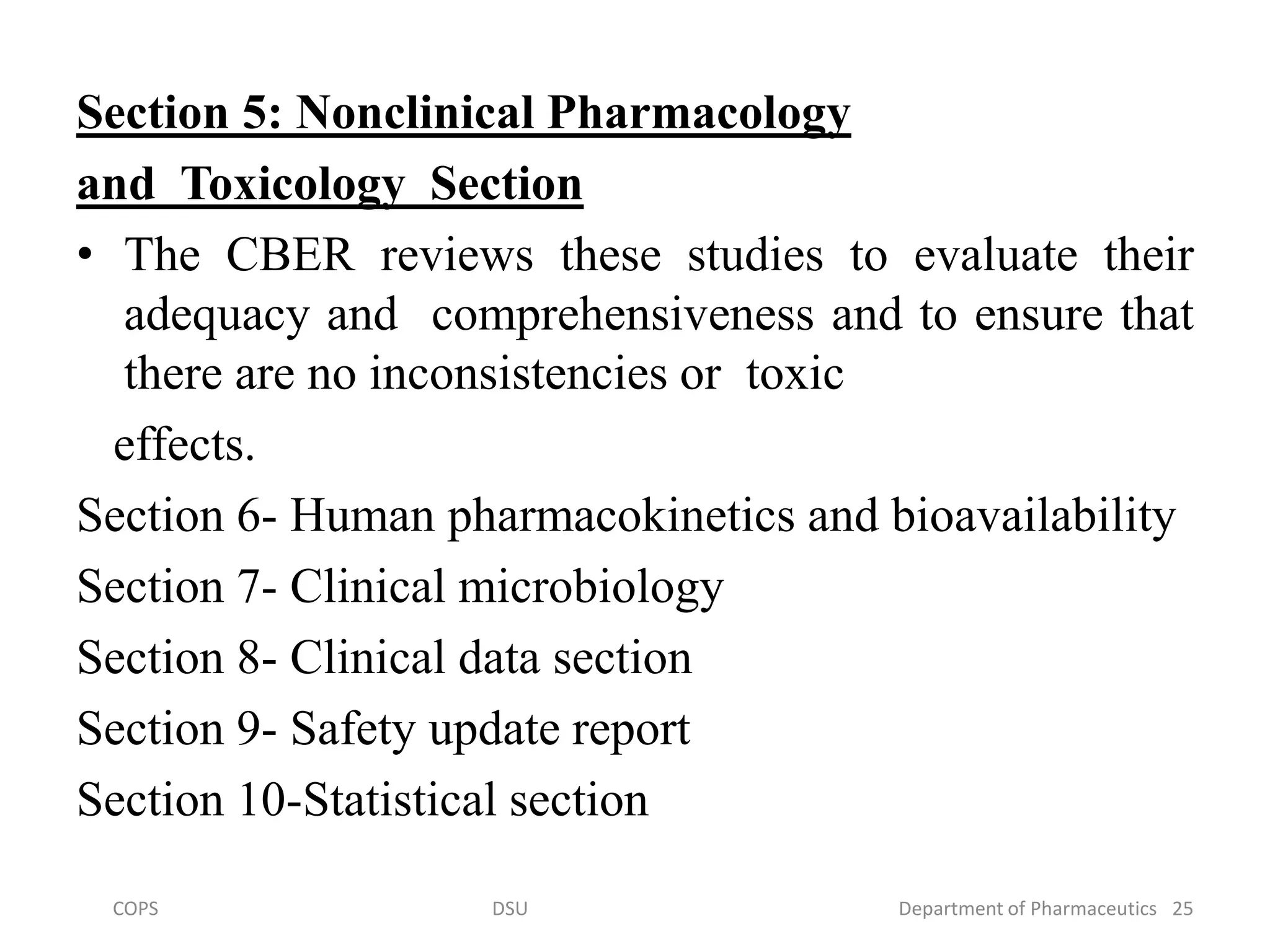 Section 5: Nonclinical Pharmacology
and Toxicology Section
• The CBER reviews these studies to evaluate their
adequacy and comprehensiveness and to ensure that
there are no inconsistencies or toxic
effects.
Section 6- Human pharmacokinetics and bioavailability
Section 7- Clinical microbiology
Section 8- Clinical data section
Section 9- Safety update report
Section 10-Statistical section
COPS DSU Department of Pharmaceutics 25
 