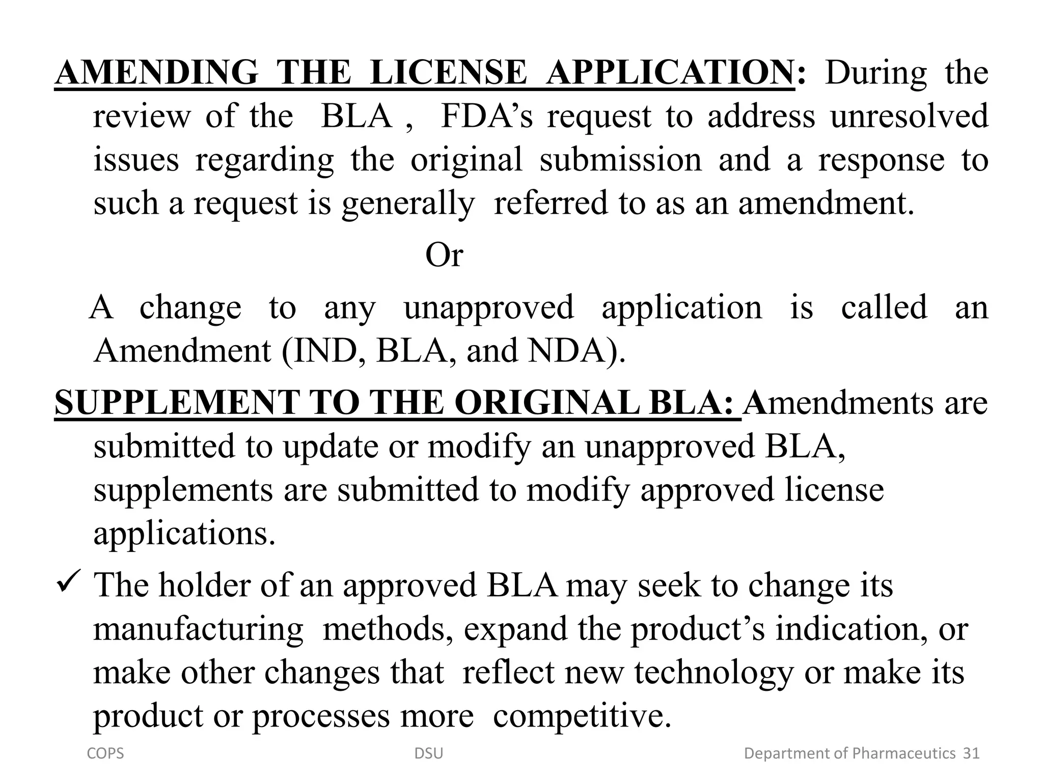 AMENDING THE LICENSE APPLICATION: During the
review of the BLA , FDA’s request to address unresolved
issues regarding the original submission and a response to
such a request is generally referred to as an amendment.
Or
A change to any unapproved application is called an
Amendment (IND, BLA, and NDA).
SUPPLEMENT TO THE ORIGINAL BLA: Amendments are
submitted to update or modify an unapproved BLA,
supplements are submitted to modify approved license
applications.
 The holder of an approved BLA may seek to change its
manufacturing methods, expand the product’s indication, or
make other changes that reflect new technology or make its
product or processes more competitive.
COPS DSU Department of Pharmaceutics 31
 