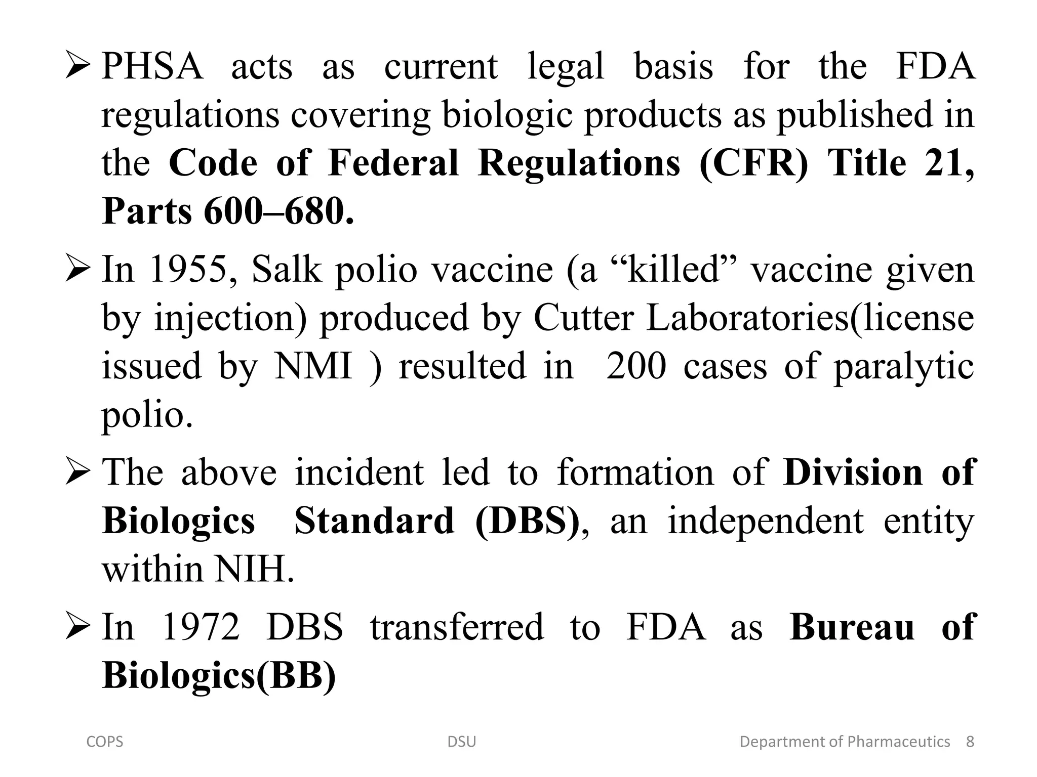  PHSA acts as current legal basis for the FDA
regulations covering biologic products as published in
the Code of Federal Regulations (CFR) Title 21,
Parts 600–680.
 In 1955, Salk polio vaccine (a “killed” vaccine given
by injection) produced by Cutter Laboratories(license
issued by NMI ) resulted in 200 cases of paralytic
polio.
 The above incident led to formation of Division of
Biologics Standard (DBS), an independent entity
within NIH.
 In 1972 DBS transferred to FDA as Bureau of
Biologics(BB)
COPS DSU Department of Pharmaceutics 8
 