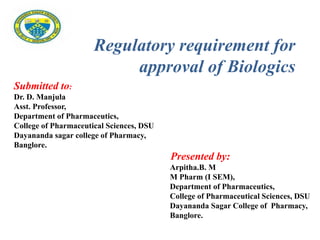 Submitted to:
Dr. D. Manjula
Asst. Professor,
Department of Pharmaceutics,
College of Pharmaceutical Sciences, DSU
Dayananda sagar college of Pharmacy,
Banglore.
Presented by:
Arpitha.B. M
M Pharm (I SEM),
Department of Pharmaceutics,
College of Pharmaceutical Sciences, DSU
Dayananda Sagar College of Pharmacy,
Banglore.
Regulatory requirement for
approval of Biologics
 