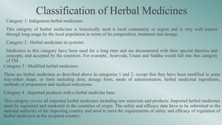 Classification of Herbal Medicines
Category 1: Indigenous herbal medicines:
This category of herbal medicines is historically used is local community or region and is very well known
through long usage by the local population in terms of its composition, treatment and dosage.
Category 2 : Herbal medicines in systems:
Medicines in this category have been used for a long time and are documented with their special theories and
concepts, and accepted by the countries. For example, Ayurveda, Unani and Siddha would fall into this category
of TM.
Category 3 : Modified herbal medicines:
These are herbal medicines as described above in categories 1 and 2, except that they have been modified in some
way-either shape, or form including dose, dosage form, mode of administration, herbal medicinal ingredients,
methods of preparation and medical indications.
Category 4 : Imported products with a herbal medicine base:
This category covers all imported herbal medicines including raw materials and products. Imported herbal medicines
must be registered and marketed in the countries of origin. The safety and efficacy date have to be submitted to the
national authority of the importing country and need to meet the requirements of safety and efficacy of regulation of
herbal medicines in the recipient country.
 