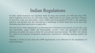 Indian Regulations
•In India, herbal medicines are regulated under the drug and cosmetic act 1940 and rules 1945,
where regulatory provisions for ayurveda, unani, siddha medicine are clearly laid down. Ministry
of ayurveda, yoga and naturopathy, unani, siddha and homoeopathy(AYUSH) is the regulatory
authority and mandate that any manufacture or marketing of herbal drugs have to be done after
obtaining manufacturing license, as applicable.
•The main focus of this department is on development of education and research in ayurveda, yoga
and naturopathy, unani, siddha and homoeopathy systems. Laws and regulations on herbal
medicines are partly the same as those for conventional pharmaceuticals. The D&C Act extends
the control over licensing, formulation composition, manufacture, labelling, packing, quality and
export.
•Schedule T of the act lays down the GMP requirements to be followed for the manufacture of
herbal medicines.
 