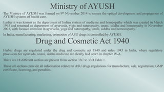 Ministry of AYUSH
•The Ministry of AYUSH was formed on 9th November 2014 to ensure the optical development and propagation of
AYUSH systems of health care.
•Earlier it was known as the department of Indian system of medicine and homeopathy which was created in March
1995 and renamed as department of ayurveda, yoga and naturopathy, unani, siddha and homeopathy in November
2003, with focused attention in ayurveda, yoga and naturopathy, unani, siddha and homoeopathy.
•In India, manufacturing, marketing, promotion of ASU drugs is controlled by AYUSH.
Drug and Cosmetic Act 1940
•Herbal drugs are regulated under the drug and cosmetic act 1940 and rules 1945 in India, where regulatory
provisions for ayurveda, unani, siddha medicine are clearly laid down in chapter IV-A.
•There are 18 different section are present from section 33C to 33O Table 1.
•These all sections provide all information related to ASU drugs regulations for manufacture, sale, registration, GMP
certificate, licensing, and penalties.
 