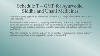 Schedule T – GMP for Ayurvedic,
Siddha and Unani Medicines
•In India for getting approval to manufacture or sale of ASU drugs, manufacturer have to take
GMP certificate.
•According to D and C act rule 157, for getting a certificate of GMP of ASU drugs, the applicant
has to file application on a plain paper with full information on existing infrastructure of the
manufacturing unit including instruments available, equipment's and technical staff name with
qualification.
•After full verification by licensing authority as per schedule T requirements licensing authority
will issue the certificate within a period of 3 months in form 26-E-I.
 