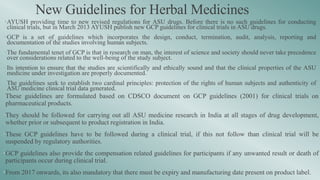 New Guidelines for Herbal Medicines
•AYUSH providing time to new revised regulations for ASU drugs. Before there is no such guidelines for conducting
clinical trials, but in March 2013 AYUSH publish new GCP guidelines for clinical trials in ASU drugs.
•GCP is a set of guidelines which incorporates the design, conduct, termination, audit, analysis, reporting and
documentation of the studies involving human subjects.
•The fundamental tenet of GCP is that in research on man, the interest of science and society should never take precedence
over considerations related to the well-being of the study subject.
•Its intention to ensure that the studies are scientifically and ethically sound and that the clinical properties of the ASU
medicine under investigation are properly documented.
•The guidelines seek to establish two cardinal principles: protection of the rights of human subjects and authenticity of
ASU medicine clinical trial data generated.
•These guidelines are formulated based on CDSCO document on GCP guidelines (2001) for clinical trials on
pharmaceutical products.
•They should be followed for carrying out all ASU medicine research in India at all stages of drug development,
whether prior or subsequent to product registration in India.
•These GCP guidelines have to be followed during a clinical trial, if this not follow than clinical trial will be
suspended by regulatory authorities.
•GCP guidelines also provide the compensation related guidelines for participants if any unwanted result or death of
participants occur during clinical trial.
•From 2017 onwards, its also mandatory that there must be expiry and manufacturing date present on product label.
 