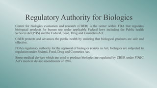 Regulatory Authority for Biologics
•Center for biologics evaluation and research (CBER) is the center within FDA that regulates
biological products for human use under applicable Federal laws including the Public health
Services Act(PHS) and the Federal, Food, Drug and Cosmetics Act.
•CBER protects and advances the public health by ensuring that biological products are safe and
effective.
•FDA’s regulatory authority for the approval of biologics resides in Act, biologics are subjected to
regulation under Federal, Food, Drug and Cosmetics Act.
•Some medical devices which are used to produce biologics are regulated by CBER under FD&C
Act’s medical device amendments of 1976.
 