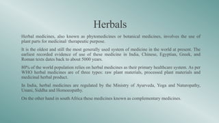 Herbals
•Herbal medicines, also known as phytomedicines or botanical medicines, involves the use of
plant parts for medicinal/ therapeutic purpose.
•It is the oldest and still the most generally used system of medicine in the world at present. The
earliest recorded evidence of use of these medicine in India, Chinese, Egyptian, Greek, and
Roman texts dates back to about 5000 years.
•80% of the world population relies on herbal medicines as their primary healthcare system. As per
WHO herbal medicines are of three types: raw plant materials, processed plant materials and
medicinal herbal product.
•In India, herbal medicines are regulated by the Ministry of Ayurveda, Yoga and Naturopathy,
Unani, Siddha and Homoeopathy.
•On the other hand in south Africa these medicines known as complementary medicines.
 