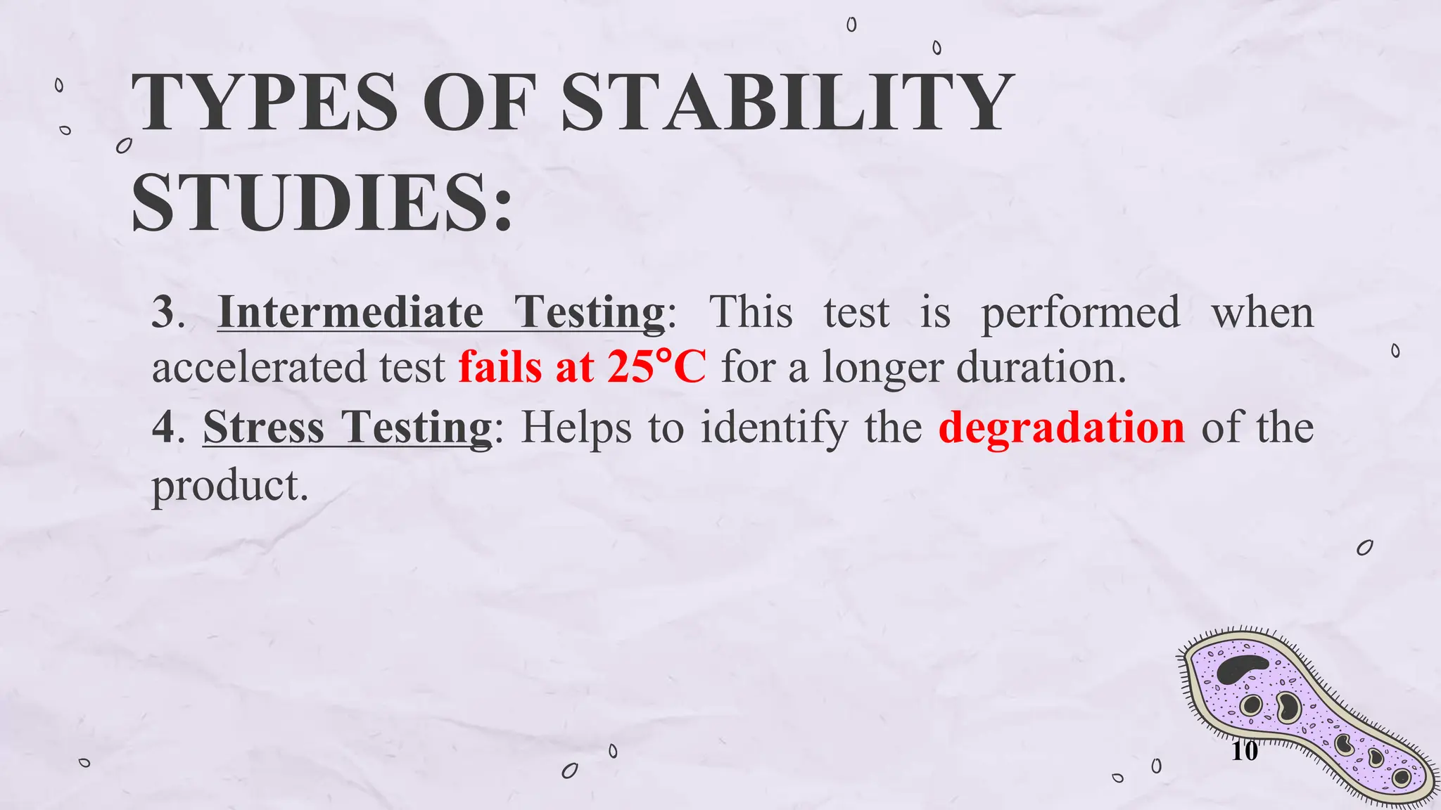TYPES OF STABILITY
STUDIES:
3. Intermediate Testing: This test is performed when
accelerated test fails at 25°C for a longer duration.
4. Stress Testing: Helps to identify the degradation of the
product.
10
 
