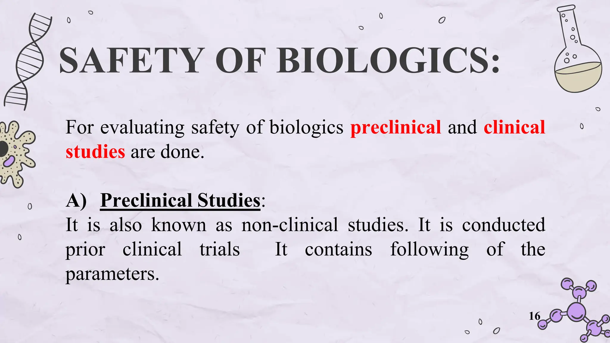 SAFETY OF BIOLOGICS:
For evaluating safety of biologics preclinical and clinical
studies are done.
A) Preclinical Studies:
It is also known as non-clinical studies. It is conducted
prior clinical trials It contains following of the
parameters.
16
 