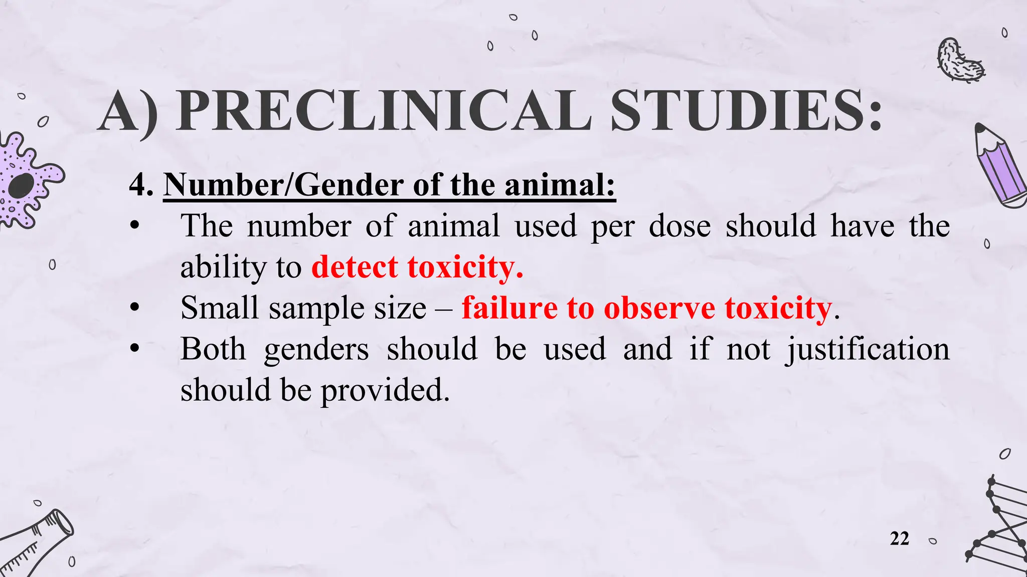 A) PRECLINICAL STUDIES:
4. Number/Gender of the animal:
• The number of animal used per dose should have the
ability to detect toxicity.
• Small sample size – failure to observe toxicity.
• Both genders should be used and if not justification
should be provided.
22
 