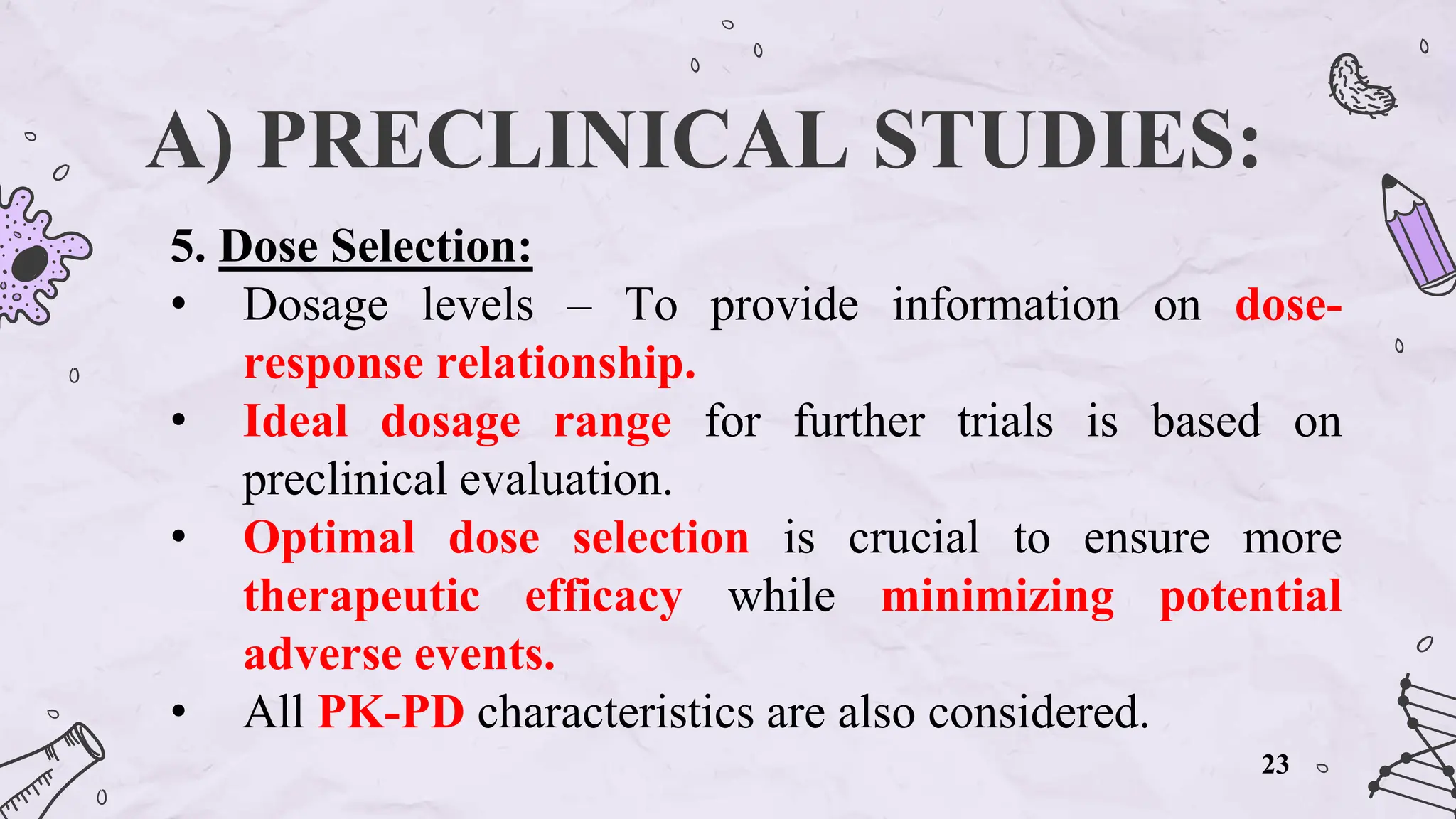 A) PRECLINICAL STUDIES:
5. Dose Selection:
• Dosage levels – To provide information on dose-
response relationship.
• Ideal dosage range for further trials is based on
preclinical evaluation.
• Optimal dose selection is crucial to ensure more
therapeutic efficacy while minimizing potential
adverse events.
• All PK-PD characteristics are also considered.
23
 