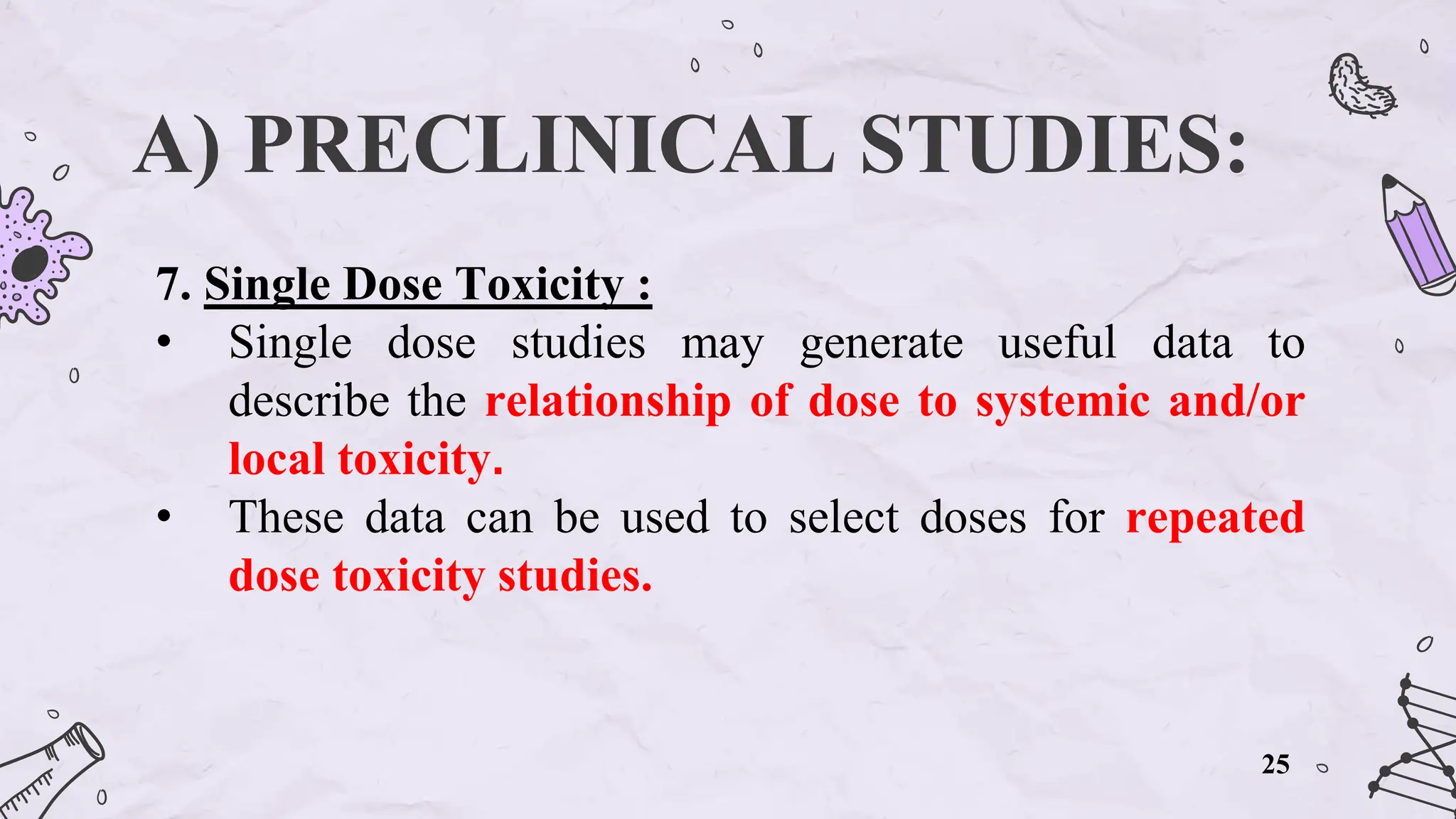 A) PRECLINICAL STUDIES:
7. Single Dose Toxicity :
• Single dose studies may generate useful data to
describe the relationship of dose to systemic and/or
local toxicity.
• These data can be used to select doses for repeated
dose toxicity studies.
25
 