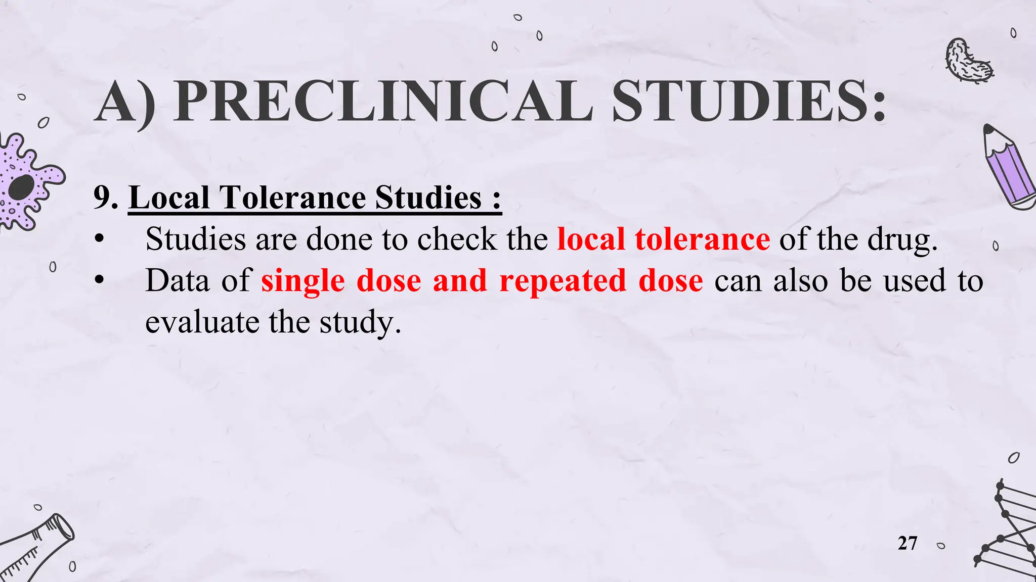 A) PRECLINICAL STUDIES:
9. Local Tolerance Studies :
• Studies are done to check the local tolerance of the drug.
• Data of single dose and repeated dose can also be used to
evaluate the study.
27
 