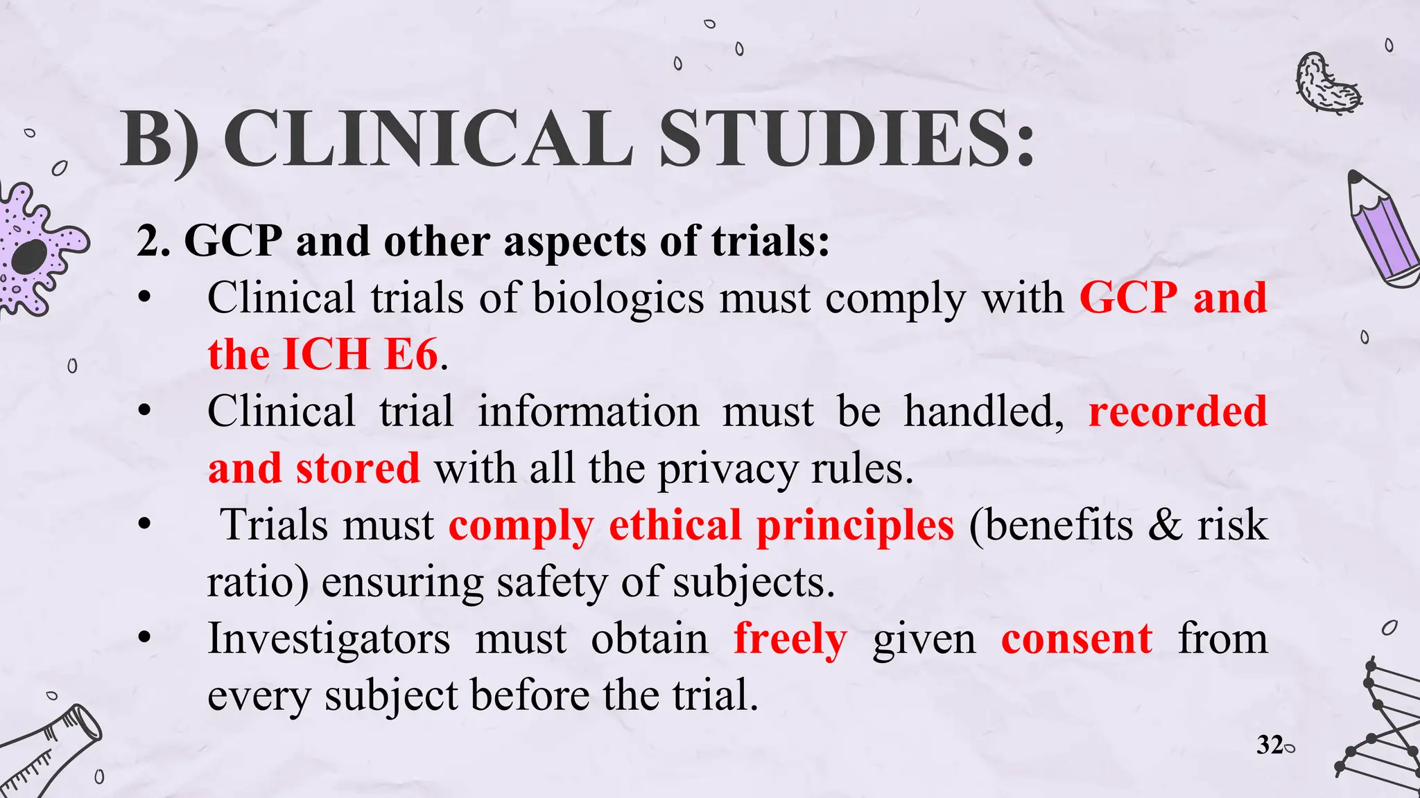 B) CLINICAL STUDIES:
2. GCP and other aspects of trials:
• Clinical trials of biologics must comply with GCP and
the ICH E6.
• Clinical trial information must be handled, recorded
and stored with all the privacy rules.
• Trials must comply ethical principles (benefits & risk
ratio) ensuring safety of subjects.
• Investigators must obtain freely given consent from
every subject before the trial.
32
 