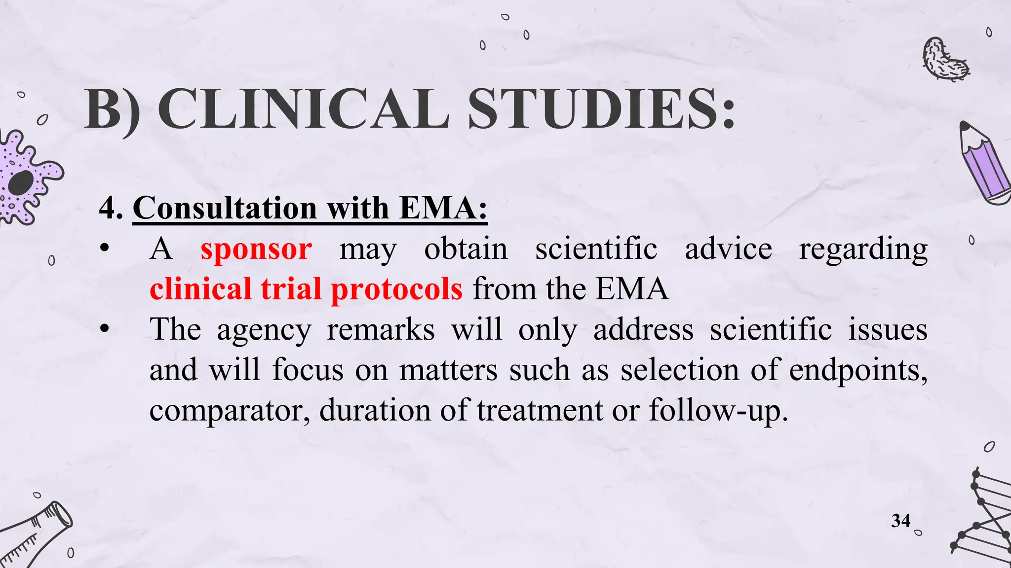 B) CLINICAL STUDIES:
4. Consultation with EMA:
• A sponsor may obtain scientific advice regarding
clinical trial protocols from the EMA
• The agency remarks will only address scientific issues
and will focus on matters such as selection of endpoints,
comparator, duration of treatment or follow-up.
34
 