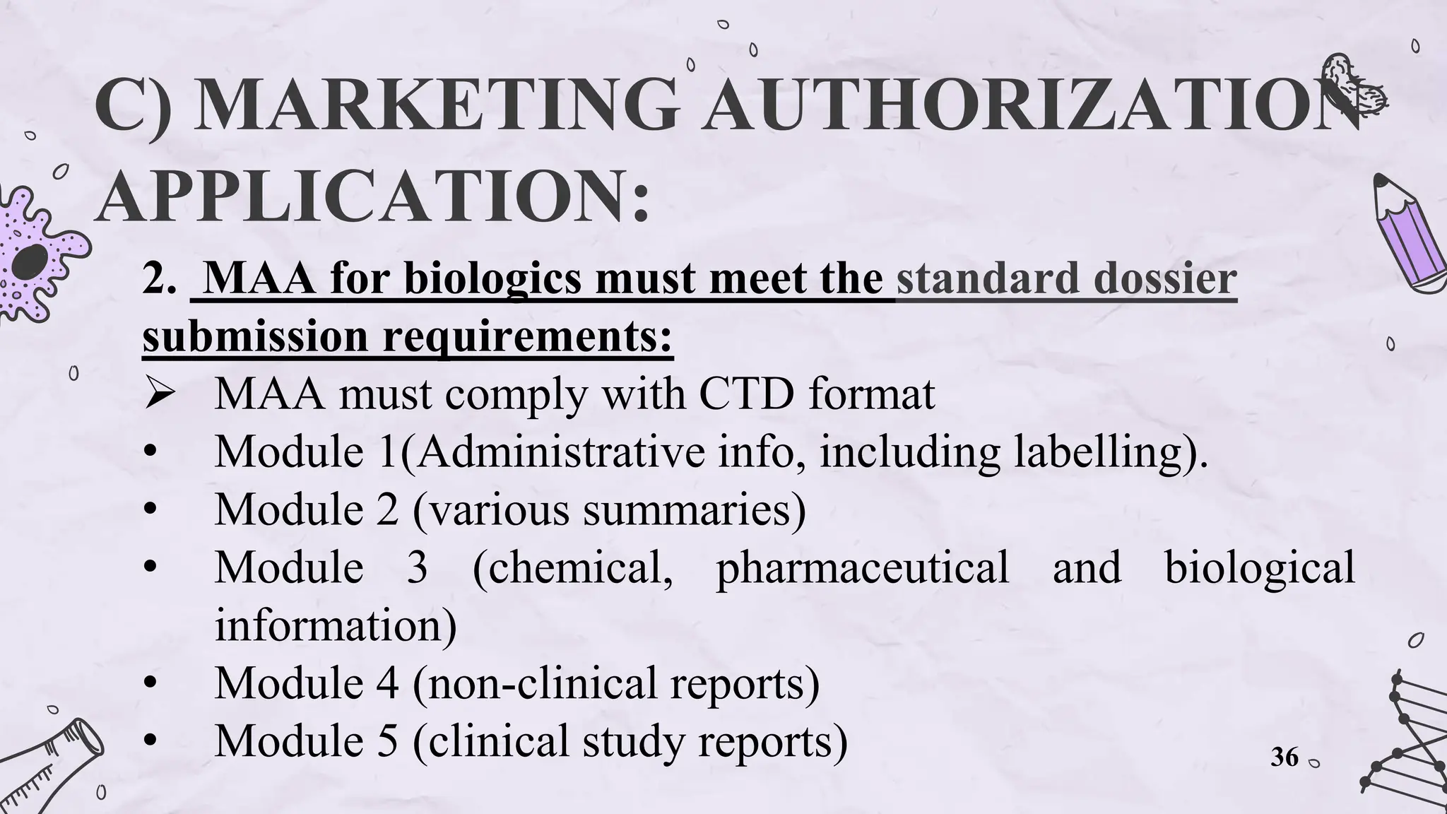 C) MARKETING AUTHORIZATION
APPLICATION:
2. MAA for biologics must meet the standard dossier
submission requirements:
 MAA must comply with CTD format
• Module 1(Administrative info, including labelling).
• Module 2 (various summaries)
• Module 3 (chemical, pharmaceutical and biological
information)
• Module 4 (non-clinical reports)
• Module 5 (clinical study reports) 36
 