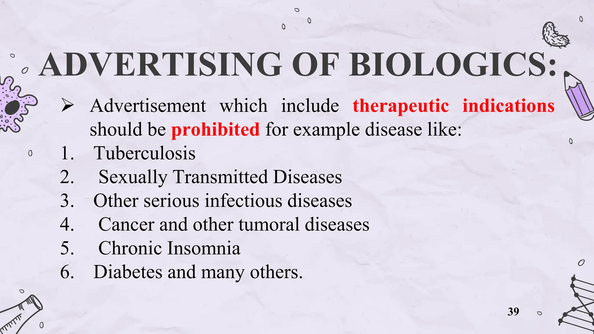 ADVERTISING OF BIOLOGICS:
 Advertisement which include therapeutic indications
should be prohibited for example disease like:
1. Tuberculosis
2. Sexually Transmitted Diseases
3. Other serious infectious diseases
4. Cancer and other tumoral diseases
5. Chronic Insomnia
6. Diabetes and many others.
39
 