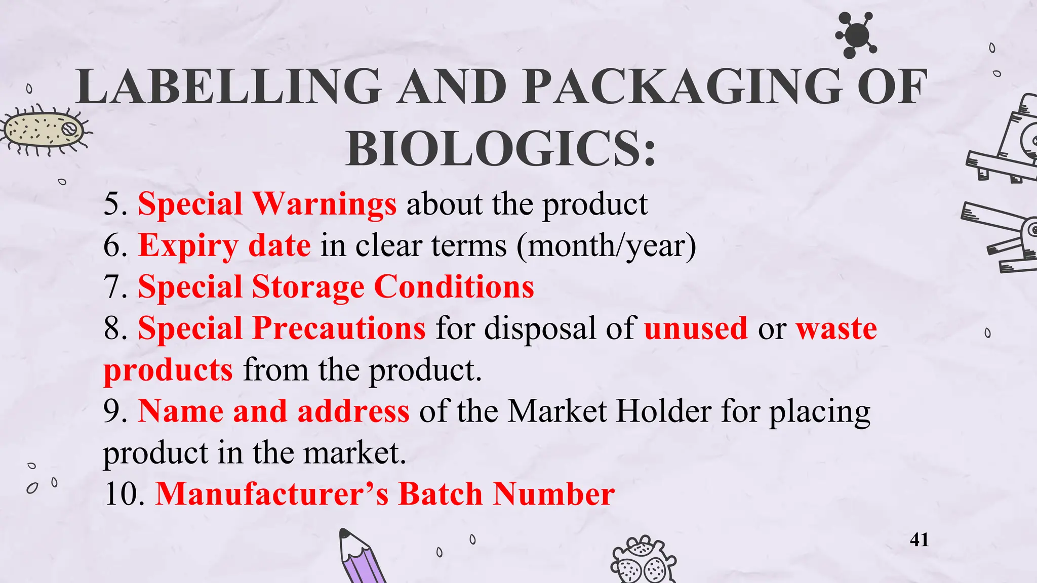 LABELLING AND PACKAGING OF
BIOLOGICS:
5. Special Warnings about the product
6. Expiry date in clear terms (month/year)
7. Special Storage Conditions
8. Special Precautions for disposal of unused or waste
products from the product.
9. Name and address of the Market Holder for placing
product in the market.
10. Manufacturer’s Batch Number
41
 
