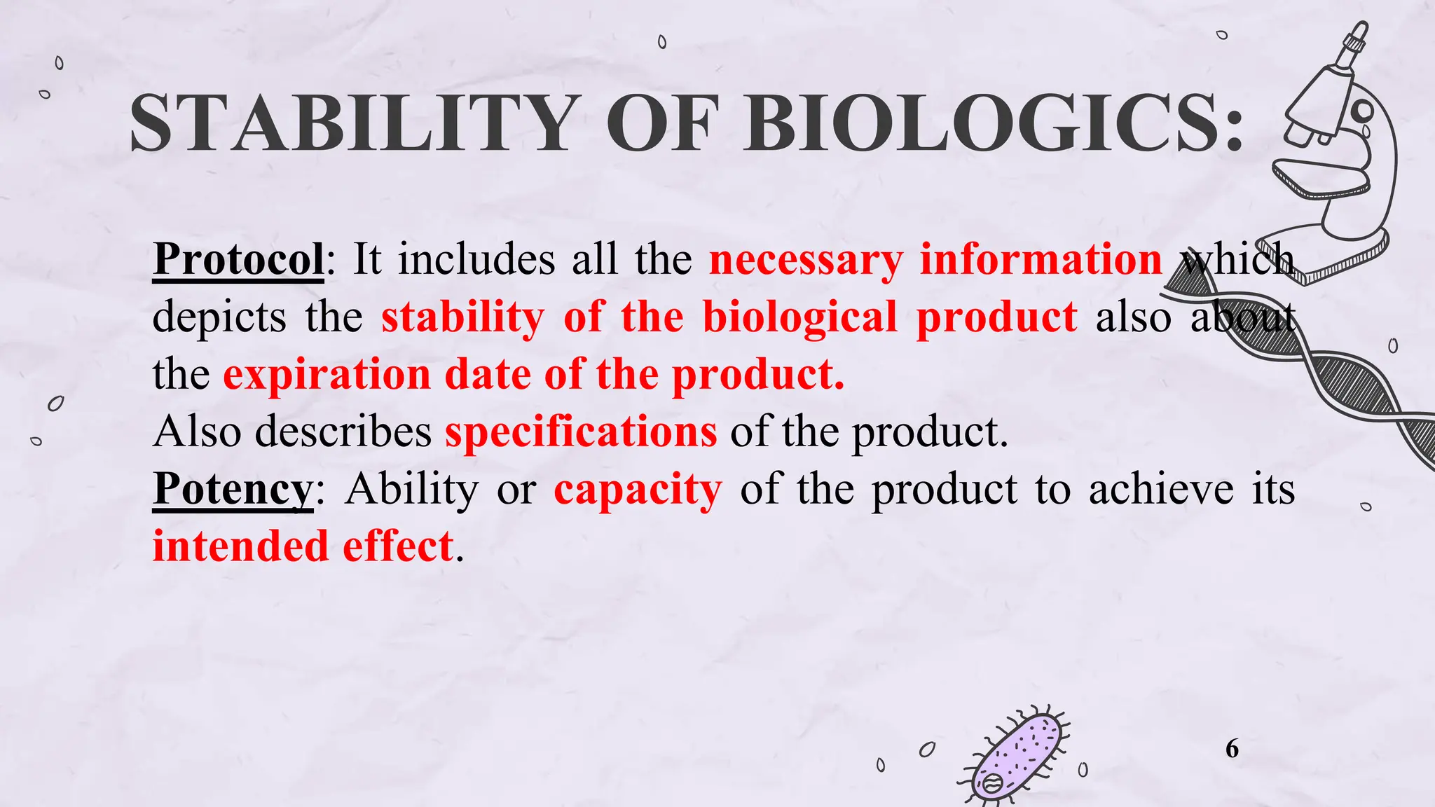 STABILITY OF BIOLOGICS:
Protocol: It includes all the necessary information which
depicts the stability of the biological product also about
the expiration date of the product.
Also describes specifications of the product.
Potency: Ability or capacity of the product to achieve its
intended effect.
6
 