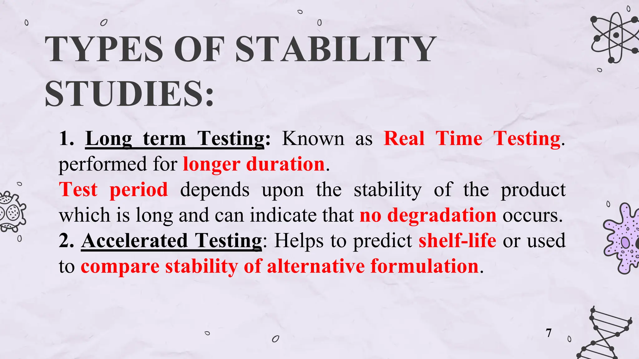 TYPES OF STABILITY
STUDIES:
1. Long term Testing: Known as Real Time Testing.
performed for longer duration.
Test period depends upon the stability of the product
which is long and can indicate that no degradation occurs.
2. Accelerated Testing: Helps to predict shelf-life or used
to compare stability of alternative formulation.
7
 