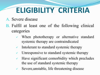 ELIGIBILITY CRITERIA
A. Severe disease
B. Fulfil at least one of the following clinical
categories
 When phototherapy or alternative standard
systemic therapy are contraindicated
 Intolerant to standard systemic therapy
 Unresponsive to standard systemic therapy
 Have significant comorbidity which precludes
the use of standard systemic therapy
 Severe,unstable, life threatening disease
 